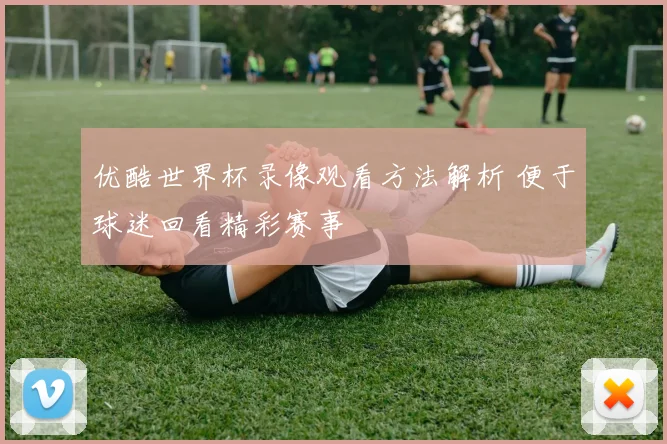 优酷世界杯录像观看方法解析 便于球迷回看精彩赛事