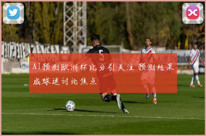AI预测欧洲杯比分引关注 预测结果成球迷讨论焦点