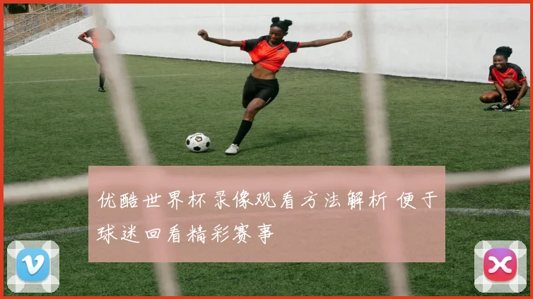 优酷世界杯录像观看方法解析 便于球迷回看精彩赛事