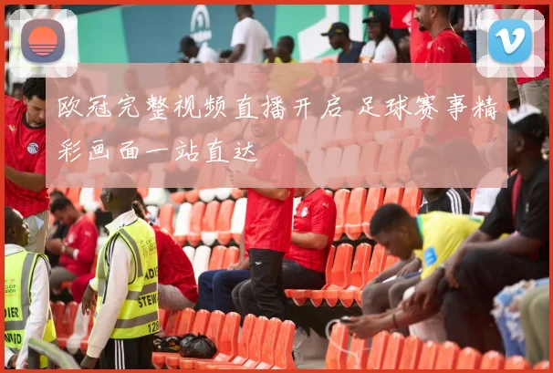 欧冠完整视频直播开启 足球赛事精彩画面一站直达